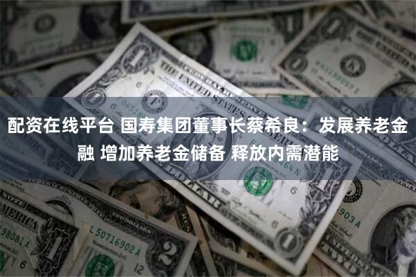 配资在线平台 国寿集团董事长蔡希良：发展养老金融 增加养老金储备 释放内需潜能