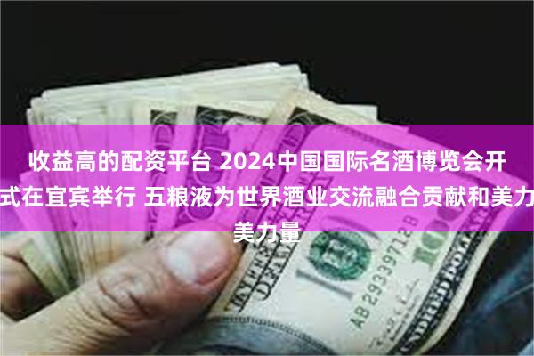 收益高的配资平台 2024中国国际名酒博览会开幕式在宜宾举行 五粮液为世界酒业交流融合贡献和美力量