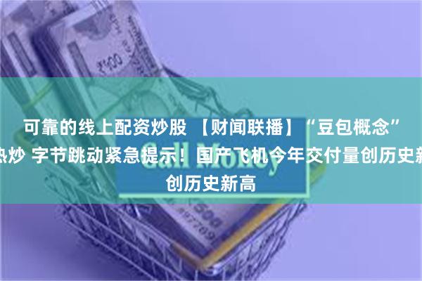 可靠的线上配资炒股 【财闻联播】“豆包概念”遭热炒 字节跳动紧急提示！国产飞机今年交付量创历史新高