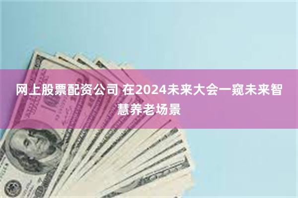 网上股票配资公司 在2024未来大会一窥未来智慧养老场景