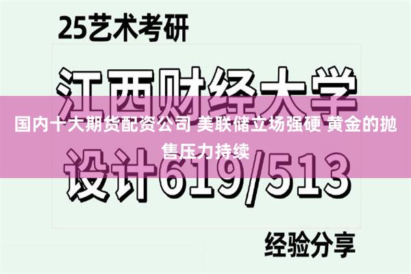 国内十大期货配资公司 美联储立场强硬 黄金的抛售压力持续