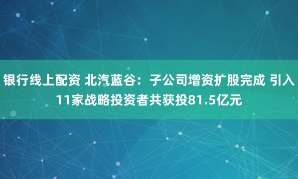 银行线上配资 北汽蓝谷：子公司增资扩股完成 引入11家战略投资者共获投81.5亿元