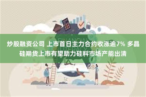 炒股融资公司 上市首日主力合约收涨逾7% 多晶硅期货上市有望助力硅料市场产能出清