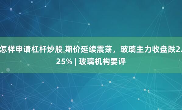 怎样申请杠杆炒股 期价延续震荡，玻璃主力收盘跌2.25% | 玻璃机构要评