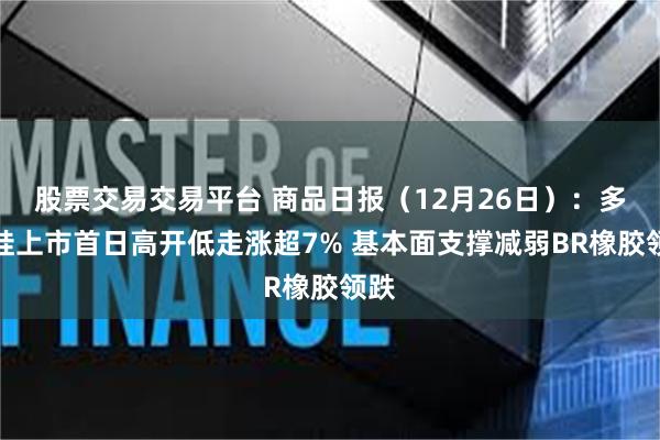 股票交易交易平台 商品日报（12月26日）：多晶硅上市首日高开低走涨超7% 基本面支撑减弱BR橡胶领跌