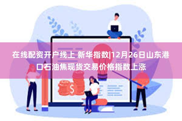 在线配资开户线上 新华指数|12月26日山东港口石油焦现货交易价格指数上涨