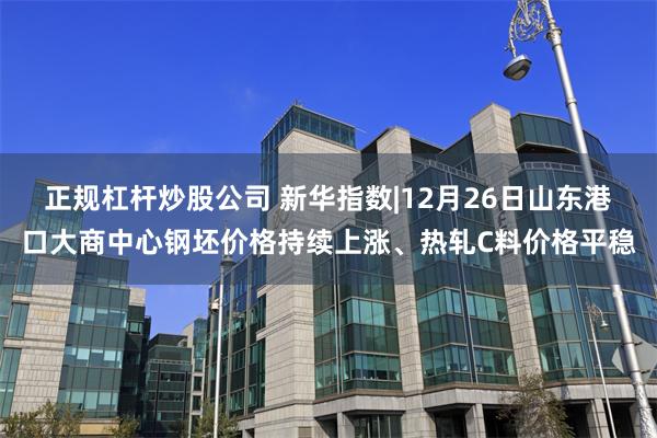 正规杠杆炒股公司 新华指数|12月26日山东港口大商中心钢坯价格持续上涨、热轧C料价格平稳