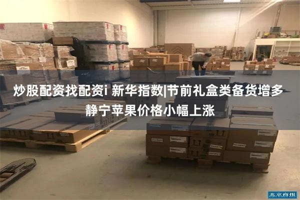 炒股配资找配资i 新华指数|节前礼盒类备货增多 静宁苹果价格小幅上涨