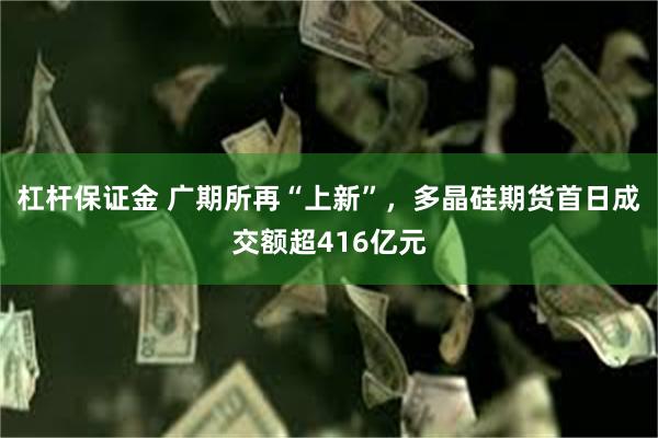 杠杆保证金 广期所再“上新”，多晶硅期货首日成交额超416亿元