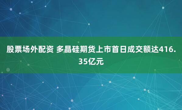 股票场外配资 多晶硅期货上市首日成交额达416.35亿元