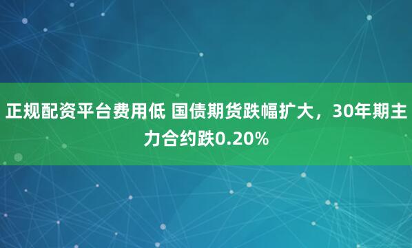 正规配资平台费用低 国债期货跌幅扩大，30年期主力合约跌0.20%