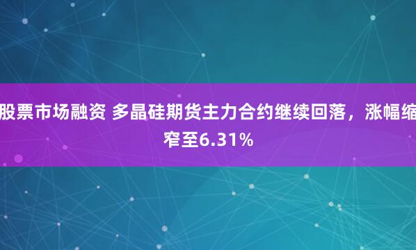 股票市场融资 多晶硅期货主力合约继续回落，涨幅缩窄至6.31%