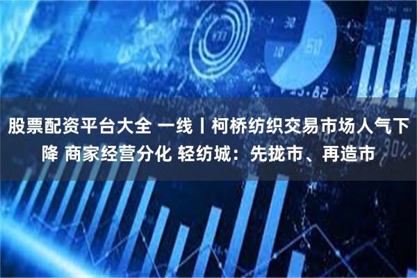 股票配资平台大全 一线丨柯桥纺织交易市场人气下降 商家经营分化 轻纺城：先拢市、再造市