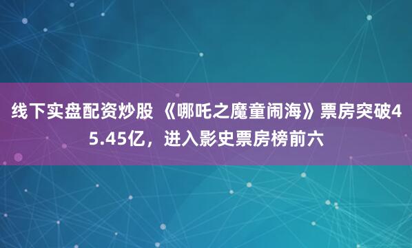 线下实盘配资炒股 《哪吒之魔童闹海》票房突破45.45亿，进入影史票房榜前六