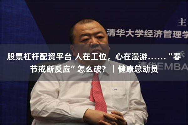 股票杠杆配资平台 人在工位，心在漫游……“春节戒断反应”怎么破？丨健康总动员