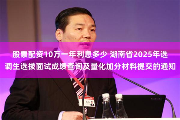 股票配资10万一年利息多少 湖南省2025年选调生选拔面试成绩查询及量化加分材料提交的通知