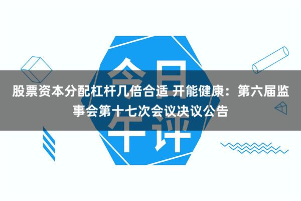 股票资本分配杠杆几倍合适 开能健康：第六届监事会第十七次会议决议公告