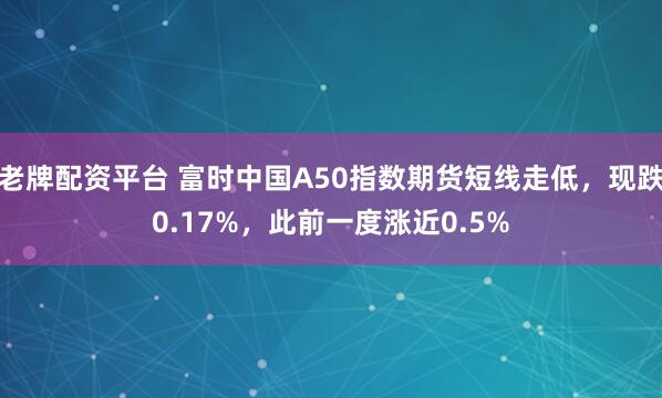 老牌配资平台 富时中国A50指数期货短线走低，现跌0.17%，此前一度涨近0.5%