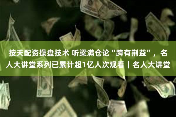 按天配资操盘技术 听梁满仓论“跨有荆益”，名人大讲堂系列已累计超1亿人次观看｜名人大讲堂