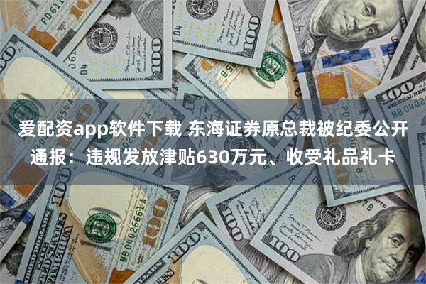 爱配资app软件下载 东海证券原总裁被纪委公开通报：违规发放津贴630万元、收受礼品礼卡