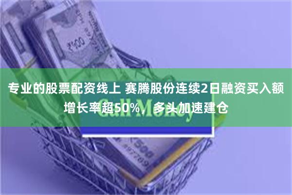 专业的股票配资线上 赛腾股份连续2日融资买入额增长率超50%，多头加速建仓