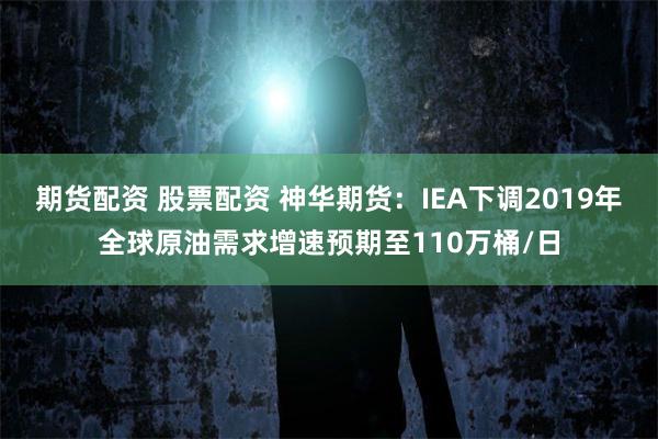 期货配资 股票配资 神华期货：IEA下调2019年全球原油需求增速预期至110万桶/日