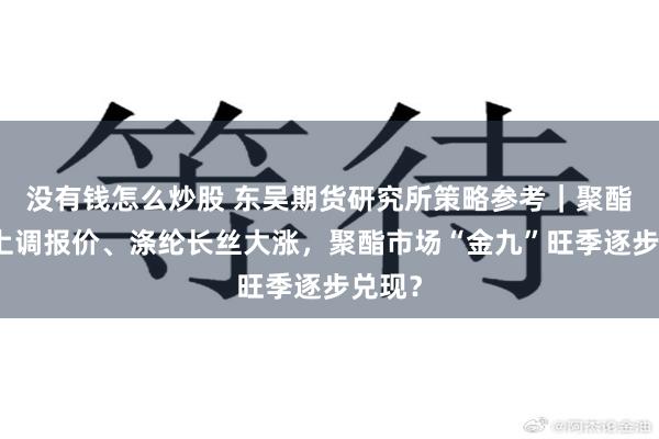 没有钱怎么炒股 东吴期货研究所策略参考｜聚酯工厂上调报价、涤纶长丝大涨，聚酯市场“金九”旺季逐步兑现？