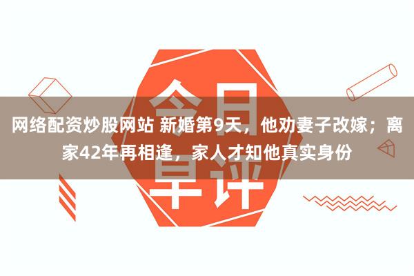 网络配资炒股网站 新婚第9天，他劝妻子改嫁；离家42年再相逢，家人才知他真实身份