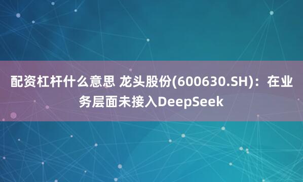 配资杠杆什么意思 龙头股份(600630.SH)：在业务层面未接入DeepSeek