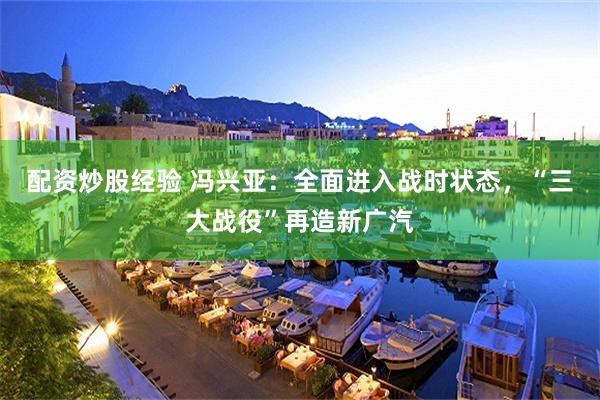 配资炒股经验 冯兴亚：全面进入战时状态，“三大战役”再造新广汽