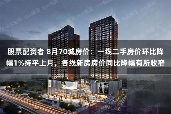 股票配资者 8月70城房价：一线二手房价环比降幅1%持平上月，各线新房房价同比降幅有所收窄
